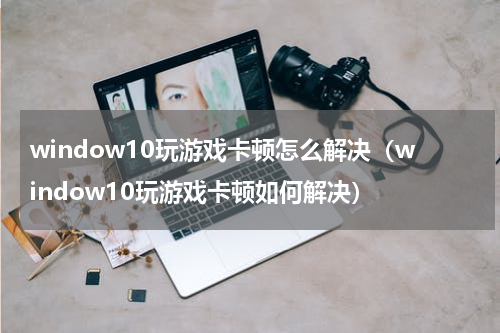 window10玩游戏卡顿怎么解决（window10玩游戏卡顿如何解决）
