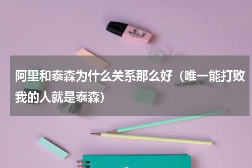 阿里和泰森为什么关系那么好（唯一能打败我的人就是泰森）
