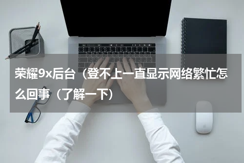 荣耀9x后台（登不上一直显示网络繁忙怎么回事（了解一下）