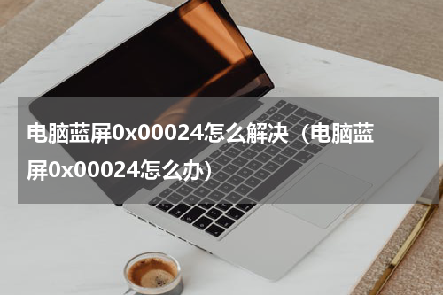 电脑蓝屏0x00024怎么解决（电脑蓝屏0x00024怎么办）