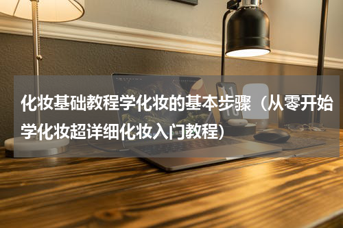 化妆基础教程学化妆的基本步骤（从零开始学化妆超详细化妆入门教程）
