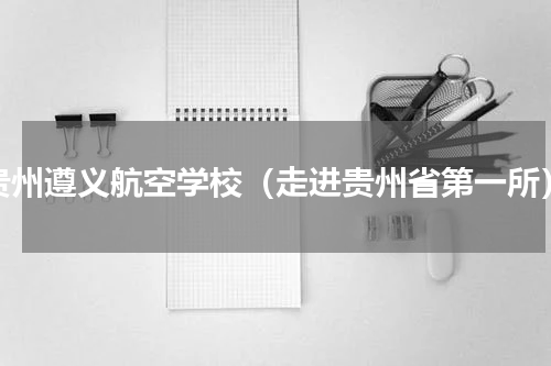 贵州遵义航空学校（走进贵州省第一所）