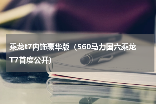 乘龙t7内饰豪华版（560马力国六乘龙T7首度公开）