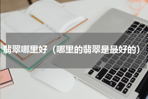 翡翠哪里好（哪里的翡翠是最好的）