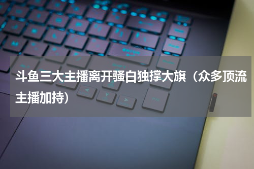 斗鱼三大主播离开骚白独撑大旗（众多顶流主播加持）