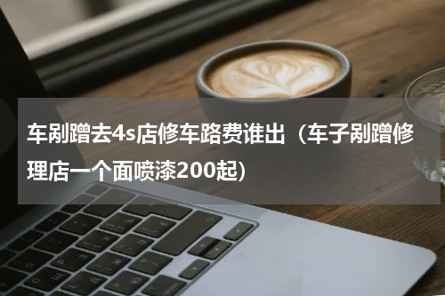 车剐蹭去4s店修车路费谁出（车子剐蹭修理店一个面喷漆200起）