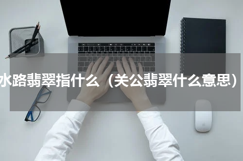 水路翡翠指什么（关公翡翠什么意思）