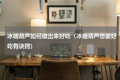 冰糖葫芦如何做出来好吃（冰糖葫芦想要好吃有诀窍）