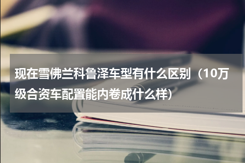 现在雪佛兰科鲁泽车型有什么区别（10万级合资车配置能内卷成什么样）