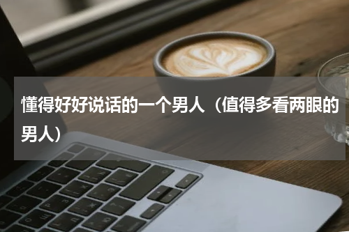 懂得好好说话的一个男人（值得多看两眼的男人）