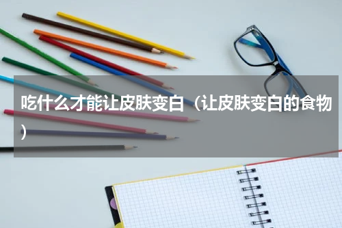 吃什么才能让皮肤变白（让皮肤变白的食物）