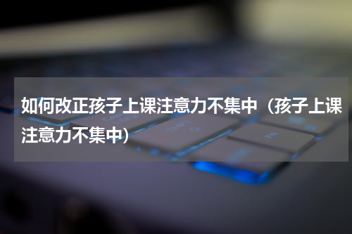 如何改正孩子上课注意力不集中（孩子上课注意力不集中）