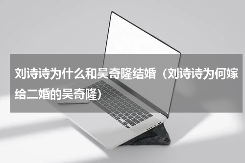 刘诗诗为什么和吴奇隆结婚（刘诗诗为何嫁给二婚的吴奇隆）