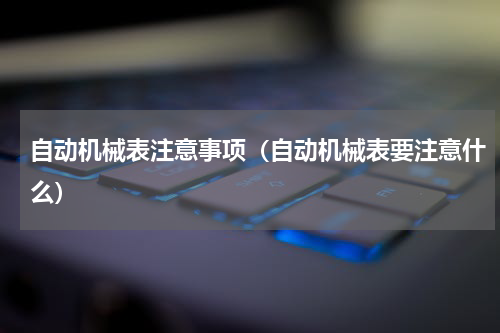 自动机械表注意事项（自动机械表要注意什么）