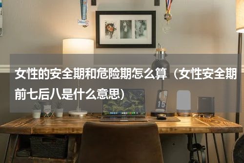 女性的安全期和危险期怎么算（女性安全期前七后八是什么意思）