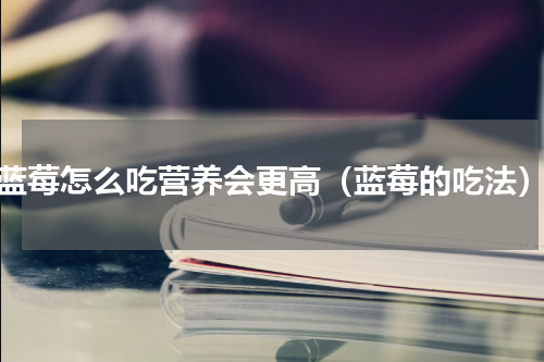 蓝莓怎么吃营养会更高（蓝莓的吃法）