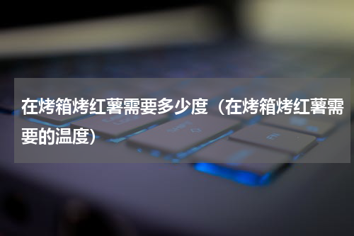 在烤箱烤红薯需要多少度（在烤箱烤红薯需要的温度）