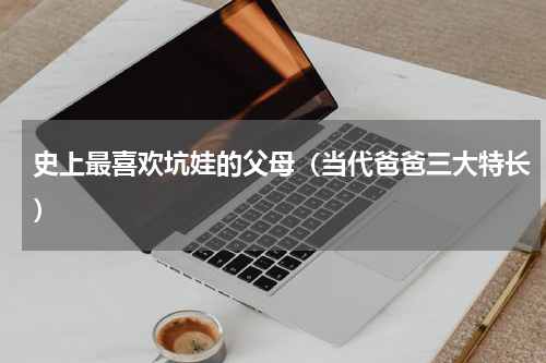 史上最喜欢坑娃的父母（当代爸爸三大特长）