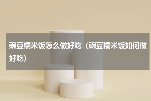豌豆糯米饭怎么做好吃（豌豆糯米饭如何做好吃）