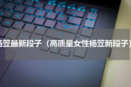 杨笠最新段子（高质量女性杨笠新段子）