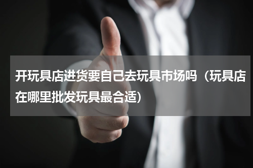 开玩具店进货要自己去玩具市场吗（玩具店在哪里批发玩具最合适）