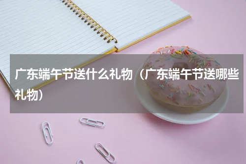 广东端午节送什么礼物（广东端午节送哪些礼物）