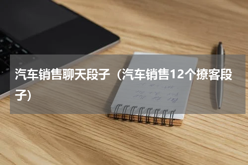 汽车销售聊天段子（汽车销售12个撩客段子）