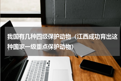 我国有几种四级保护动物（江西成功育出这种国家一级重点保护动物）