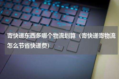 寄快递东西多哪个物流划算（寄快递寄物流怎么节省快递费）