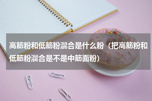 高筋粉和低筋粉混合是什么粉（把高筋粉和低筋粉混合是不是中筋面粉）