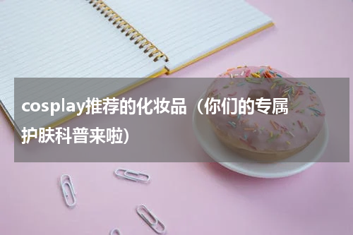 cosplay推荐的化妆品（你们的专属护肤科普来啦）