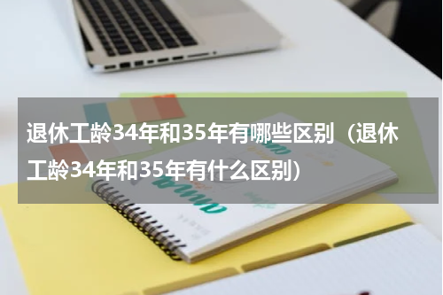 退休工龄34年和35年有哪些区别（退休工龄34年和35年有什么区别）