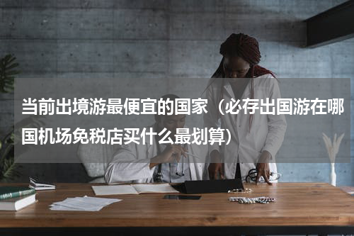 当前出境游最便宜的国家（必存出国游在哪国机场免税店买什么最划算）