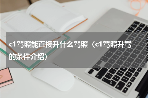 c1驾照能直接升什么驾照（c1驾照升驾的条件介绍）