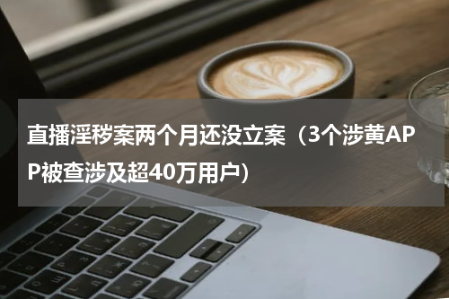 直播淫秽案两个月还没立案（3个涉黄APP被查涉及超40万用户）