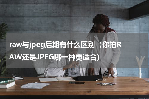 raw与jpeg后期有什么区别（你拍RAW还是JPEG哪一种更适合）