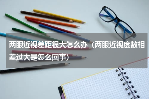 两眼近视差距很大怎么办（两眼近视度数相差过大是怎么回事）