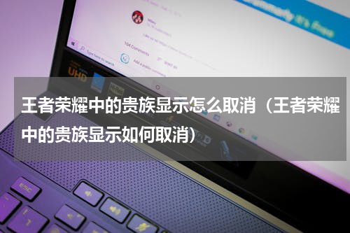 王者荣耀中的贵族显示怎么取消（王者荣耀中的贵族显示如何取消）