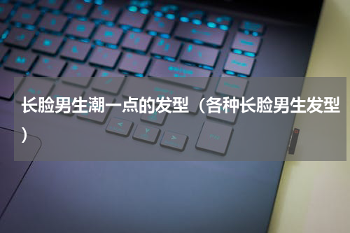 长脸男生潮一点的发型（各种长脸男生发型）