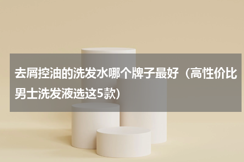 去屑控油的洗发水哪个牌子最好（高性价比男士洗发液选这5款）