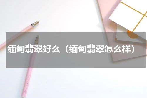 缅甸翡翠好么（缅甸翡翠怎么样）