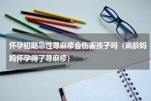 怀孕初期急性荨麻疹会伤害孩子吗（高龄妈妈怀孕得了荨麻疹）