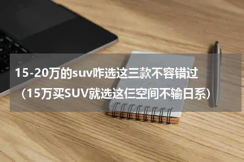 15-20万的suv咋选这三款不容错过（15万买SUV就选这仨空间不输日系）