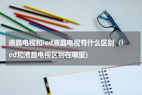 液晶电视和led液晶电视有什么区别（led和液晶电视区别在哪里）