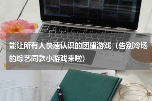 能让所有人快速认识的团建游戏（告别冷场的综艺同款小游戏来啦）
