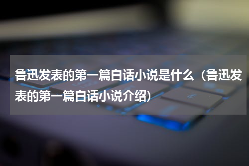 鲁迅发表的第一篇白话小说是什么（鲁迅发表的第一篇白话小说介绍）
