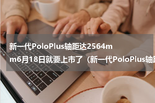 新一代PoloPlus轴距达2564mm6月18日就要上市了（新一代PoloPlus轴距达2564mm6月18日就要上市了）