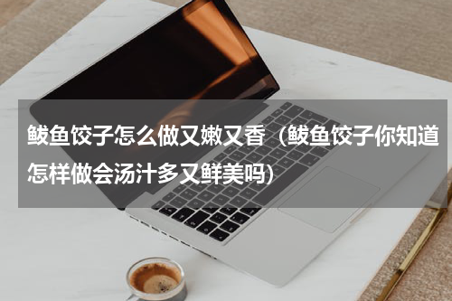 鲅鱼饺子怎么做又嫩又香（鲅鱼饺子你知道怎样做会汤汁多又鲜美吗）