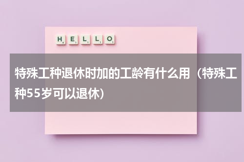 特殊工种退休时加的工龄有什么用（特殊工种55岁可以退休）