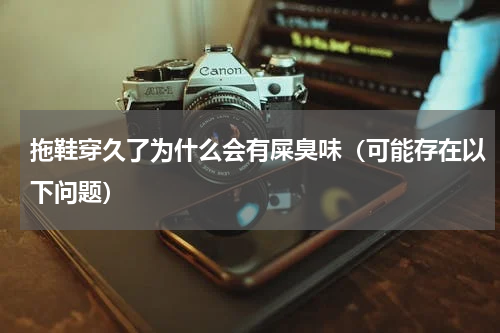 拖鞋穿久了为什么会有屎臭味（可能存在以下问题）